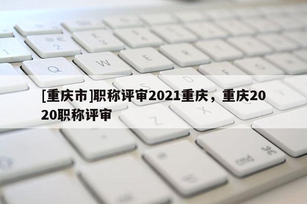 [重慶市]職稱評審2021重慶，重慶2020職稱評審