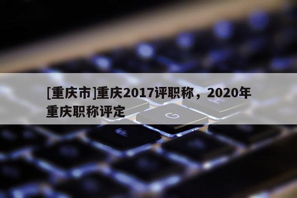 [重慶市]重慶2017評(píng)職稱，2020年重慶職稱評(píng)定