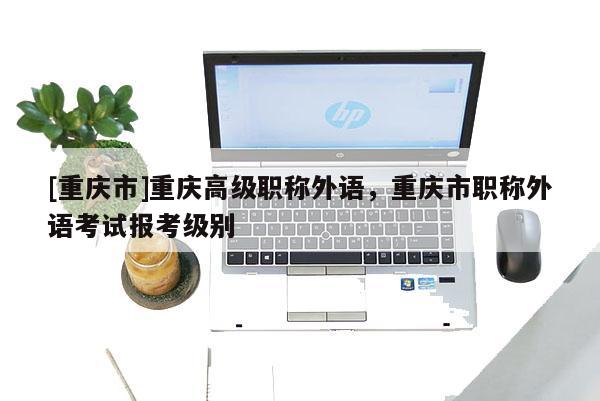 [重慶市]重慶高級(jí)職稱外語，重慶市職稱外語考試報(bào)考級(jí)別