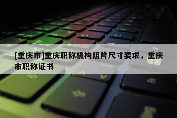 [重慶市]重慶職稱(chēng)機(jī)構(gòu)照片尺寸要求，重慶市職稱(chēng)證書(shū)