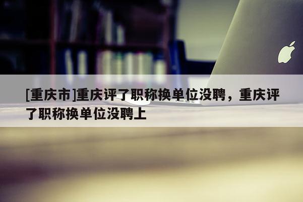 [重慶市]重慶評(píng)了職稱換單位沒聘，重慶評(píng)了職稱換單位沒聘上