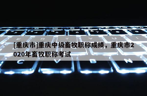 [重慶市]重慶中級(jí)畜牧職稱(chēng)成績(jī)，重慶市2020年畜牧職稱(chēng)考試
