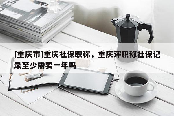 [重慶市]重慶社保職稱(chēng)，重慶評(píng)職稱(chēng)社保記錄至少需要一年嗎