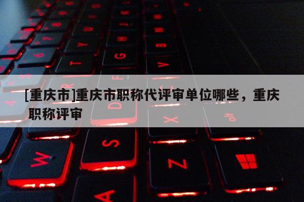 [重慶市]重慶市職稱代評審單位哪些，重慶 職稱評審
