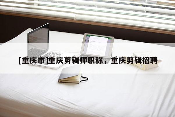 [重慶市]重慶剪輯師職稱，重慶剪輯招聘