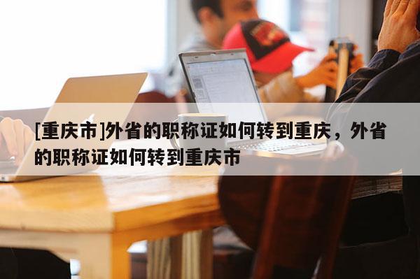 [重慶市]外省的職稱證如何轉(zhuǎn)到重慶，外省的職稱證如何轉(zhuǎn)到重慶市