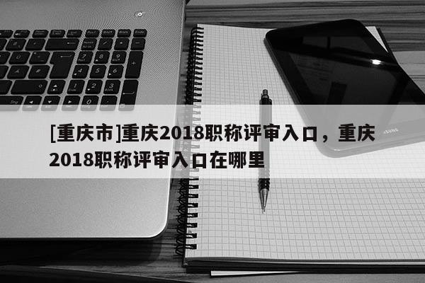 [重慶市]重慶2018職稱評審入口，重慶2018職稱評審入口在哪里