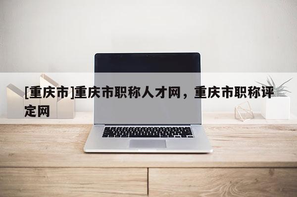 [重慶市]重慶市職稱人才網(wǎng)，重慶市職稱評定網(wǎng)