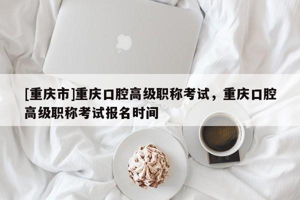 [重慶市]重慶口腔高級職稱考試，重慶口腔高級職稱考試報名時間