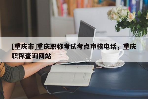 [重慶市]重慶職稱考試考點審核電話，重慶職稱查詢網(wǎng)站