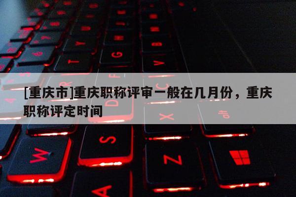 [重慶市]重慶職稱評審一般在幾月份，重慶職稱評定時間