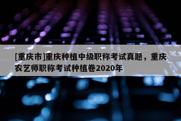 [重慶市]重慶種植中級(jí)職稱(chēng)考試真題，重慶農(nóng)藝師職稱(chēng)考試種植卷2020年