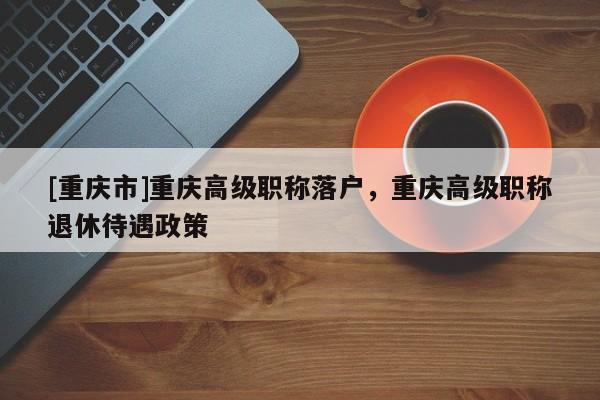 [重慶市]重慶高級(jí)職稱落戶，重慶高級(jí)職稱退休待遇政策