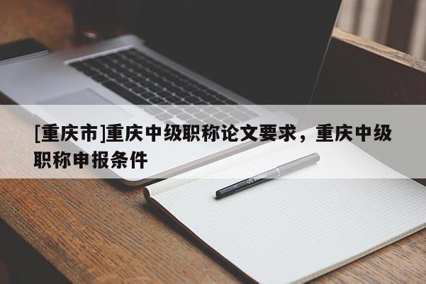 [重慶市]重慶中級職稱論文要求，重慶中級職稱申報(bào)條件