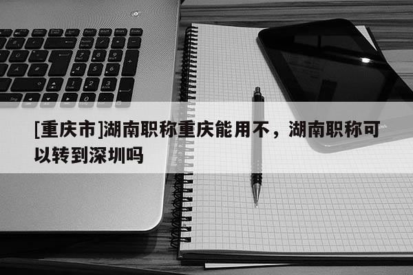 [重慶市]湖南職稱重慶能用不，湖南職稱可以轉(zhuǎn)到深圳嗎