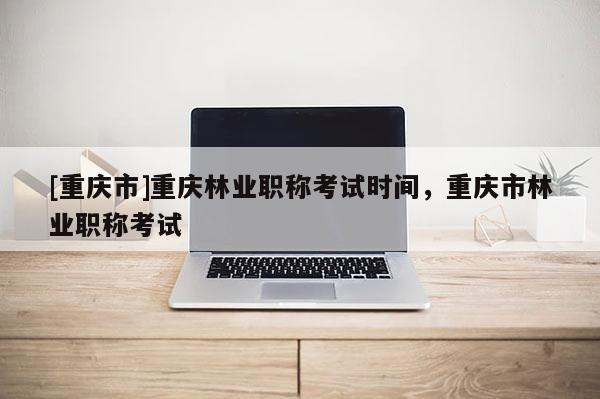 [重慶市]重慶林業(yè)職稱考試時間，重慶市林業(yè)職稱考試