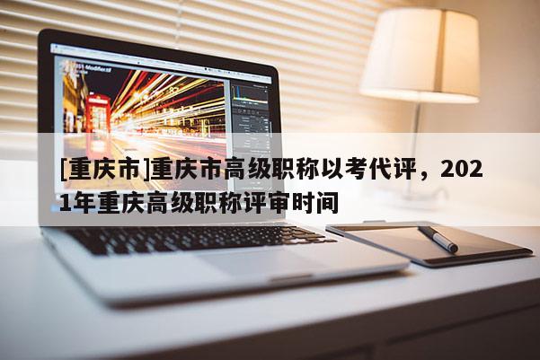 [重慶市]重慶市高級職稱以考代評，2021年重慶高級職稱評審時(shí)間