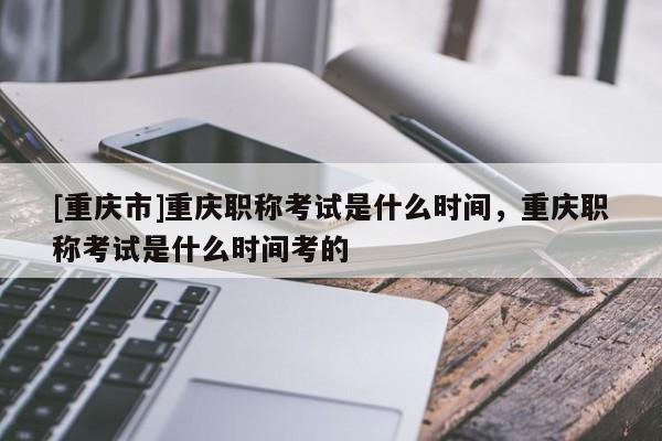 [重慶市]重慶職稱考試是什么時(shí)間，重慶職稱考試是什么時(shí)間考的