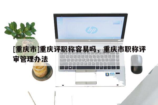 [重慶市]重慶評(píng)職稱容易嗎，重慶市職稱評(píng)審管理辦法