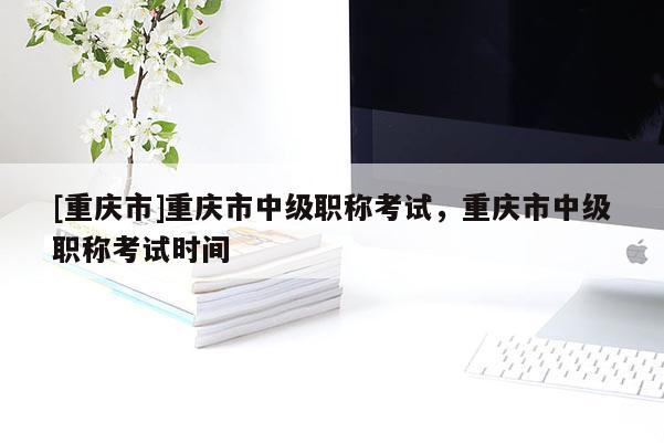[重慶市]重慶市中級職稱考試，重慶市中級職稱考試時間