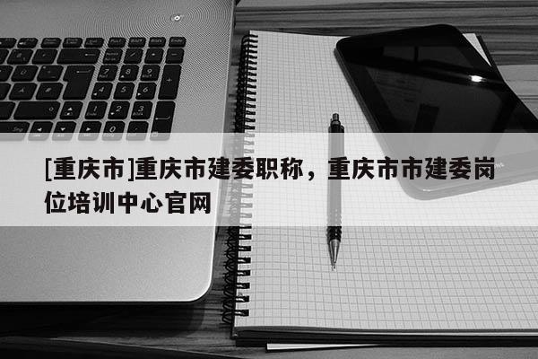 [重慶市]重慶市建委職稱，重慶市市建委崗位培訓中心官網(wǎng)