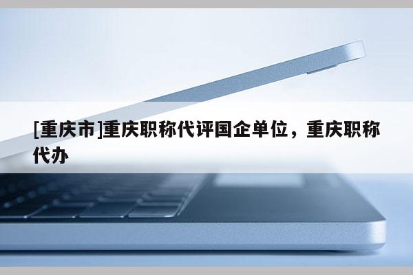 [重慶市]重慶職稱代評國企單位，重慶職稱代辦
