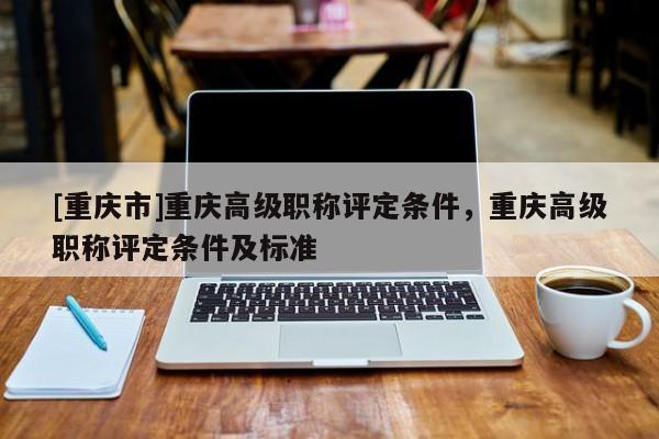 [重慶市]重慶高級職稱評定條件，重慶高級職稱評定條件及標(biāo)準(zhǔn)
