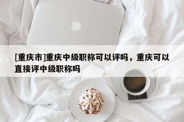 [重慶市]重慶中級職稱可以評嗎，重慶可以直接評中級職稱嗎