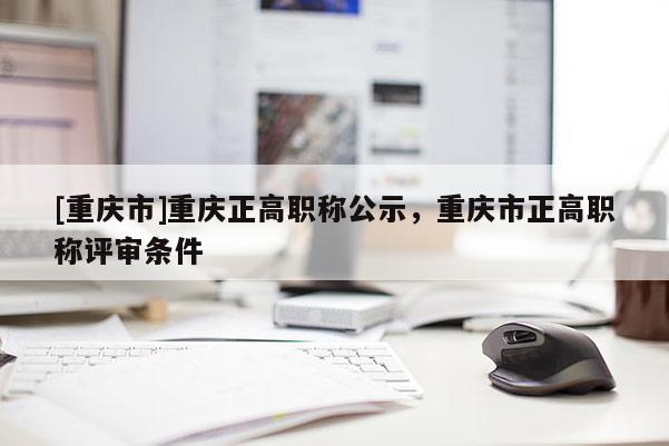 [重慶市]重慶正高職稱公示，重慶市正高職稱評審條件