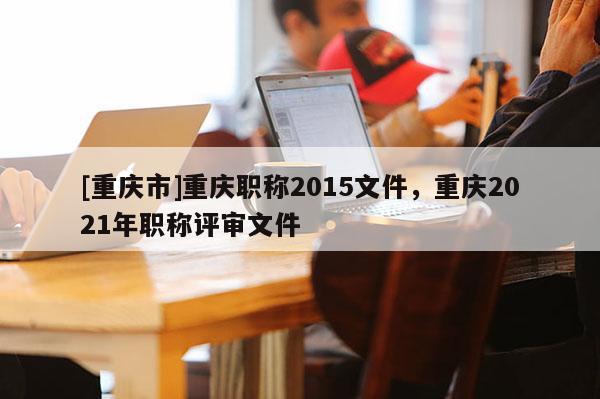 [重慶市]重慶職稱2015文件，重慶2021年職稱評審文件