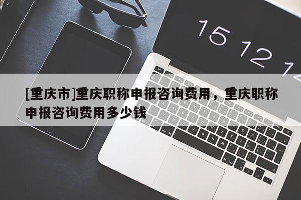 [重慶市]重慶職稱申報咨詢費用，重慶職稱申報咨詢費用多少錢