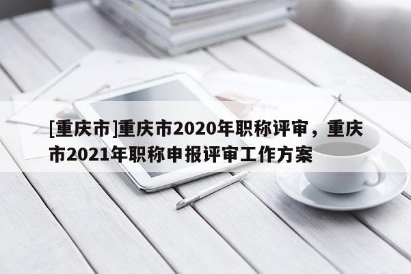 [重慶市]重慶市2020年職稱評審，重慶市2021年職稱申報(bào)評審工作方案
