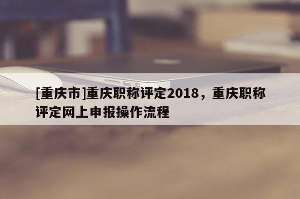 [重慶市]重慶職稱評定2018，重慶職稱評定網(wǎng)上申報操作流程