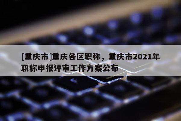 [重慶市]重慶各區(qū)職稱，重慶市2021年職稱申報(bào)評(píng)審工作方案公布