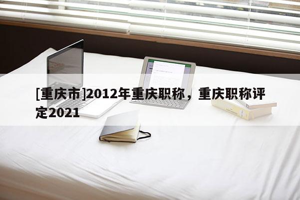 [重慶市]2012年重慶職稱，重慶職稱評定2021
