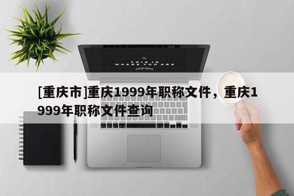 [重慶市]重慶1999年職稱文件，重慶1999年職稱文件查詢
