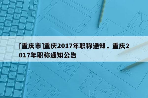 [重慶市]重慶2017年職稱通知，重慶2017年職稱通知公告