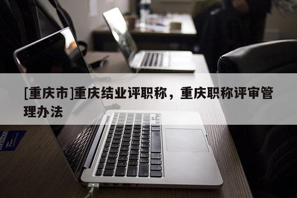 [重慶市]重慶結(jié)業(yè)評職稱，重慶職稱評審管理辦法