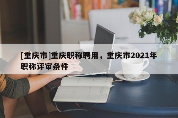 [重慶市]重慶職稱聘用，重慶市2021年職稱評(píng)審條件
