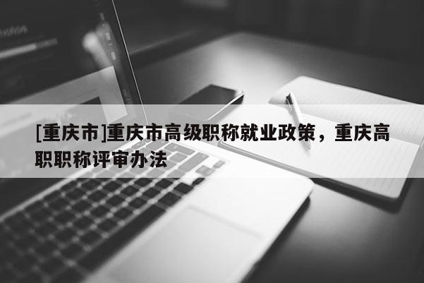 [重慶市]重慶市高級職稱就業(yè)政策，重慶高職職稱評審辦法