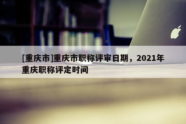 [重慶市]重慶市職稱評審日期，2021年重慶職稱評定時間