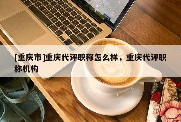 [重慶市]重慶代評(píng)職稱怎么樣，重慶代評(píng)職稱機(jī)構(gòu)