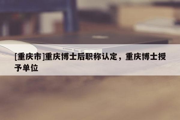 [重慶市]重慶博士后職稱認定，重慶博士授予單位