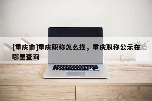 [重慶市]重慶職稱怎么找，重慶職稱公示在哪里查詢