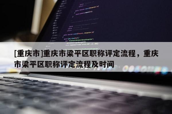 [重慶市]重慶市梁平區(qū)職稱(chēng)評(píng)定流程，重慶市梁平區(qū)職稱(chēng)評(píng)定流程及時(shí)間