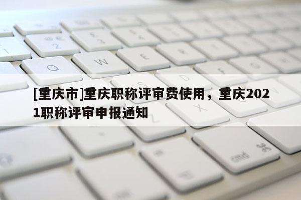 [重慶市]重慶職稱評審費(fèi)使用，重慶2021職稱評審申報通知