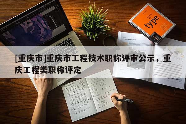 [重慶市]重慶市工程技術(shù)職稱評(píng)審公示，重慶工程類職稱評(píng)定