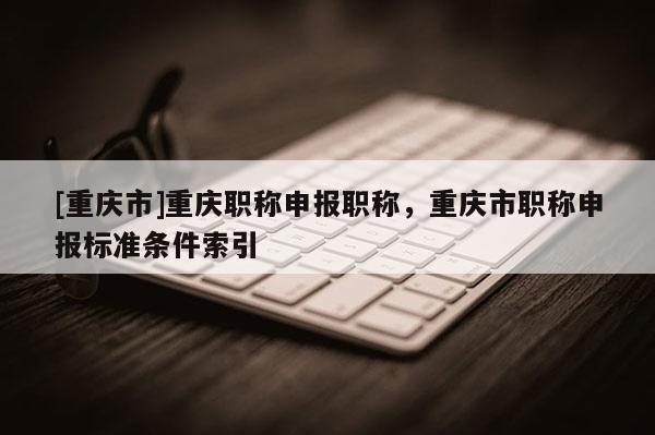 [重慶市]重慶職稱申報職稱，重慶市職稱申報標(biāo)準(zhǔn)條件索引