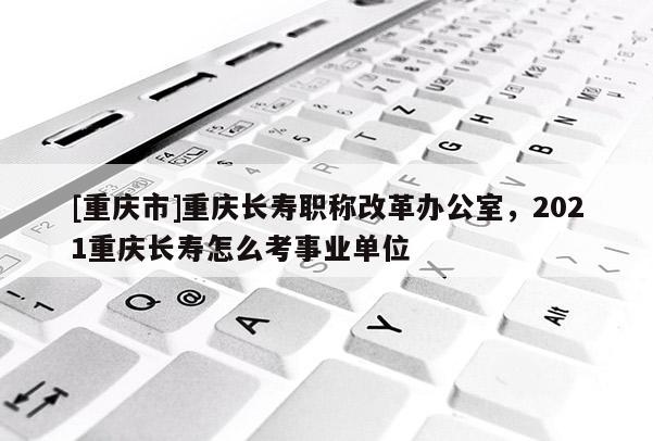 [重慶市]重慶長(zhǎng)壽職稱(chēng)改革辦公室，2021重慶長(zhǎng)壽怎么考事業(yè)單位