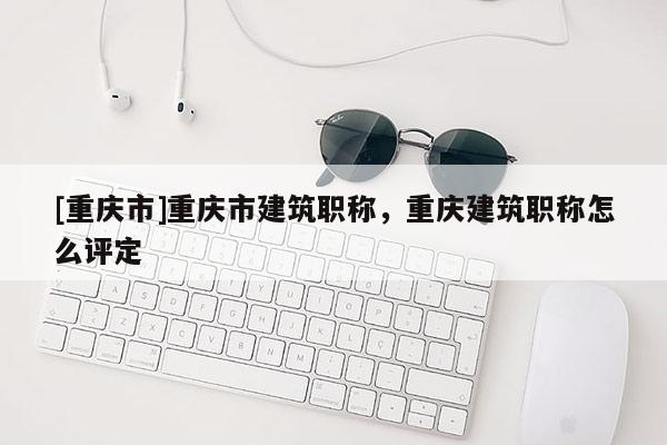 [重慶市]重慶市建筑職稱，重慶建筑職稱怎么評定